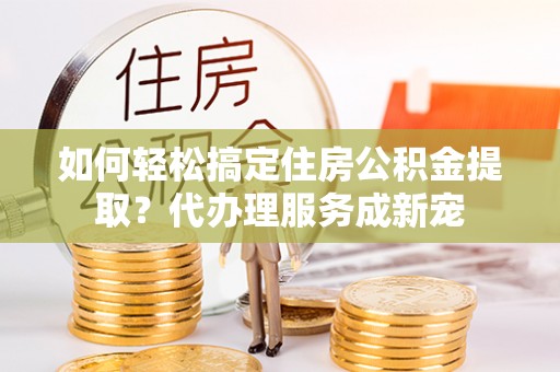 租房如何轻松搞定住房公积金提取？代办理服务成新宠